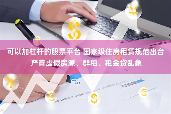 可以加杠杆的股票平台 国家级住房租赁规范出台 严管虚假房源、群租、租金贷乱象