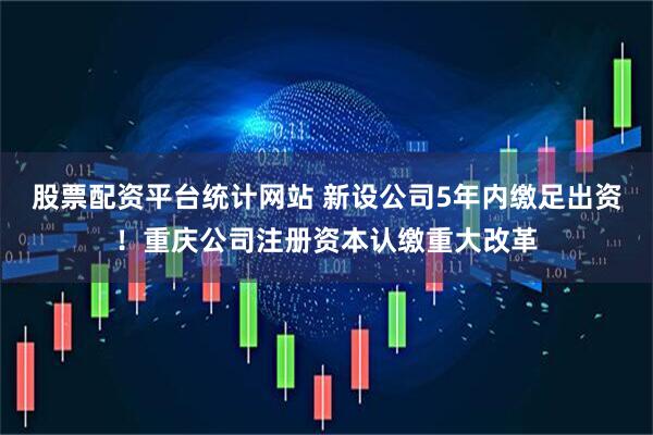 股票配资平台统计网站 新设公司5年内缴足出资！重庆公司注册资本认缴重大改革