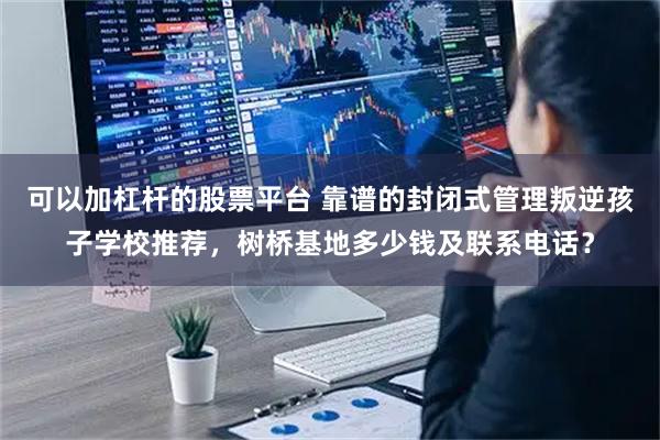 可以加杠杆的股票平台 靠谱的封闭式管理叛逆孩子学校推荐，树桥基地多少钱及联系电话？
