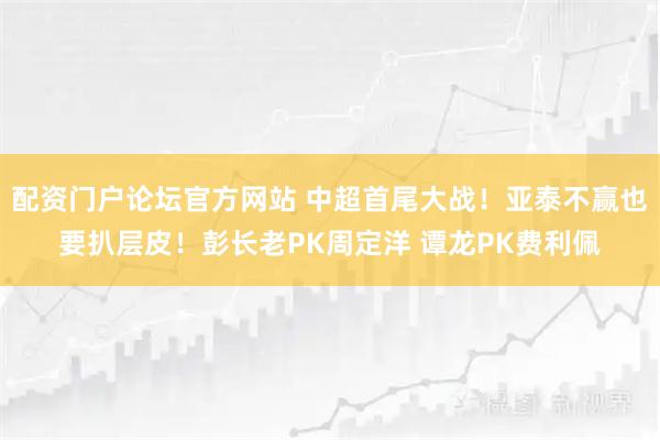 配资门户论坛官方网站 中超首尾大战！亚泰不赢也要扒层皮！彭长老PK周定洋 谭龙PK费利佩