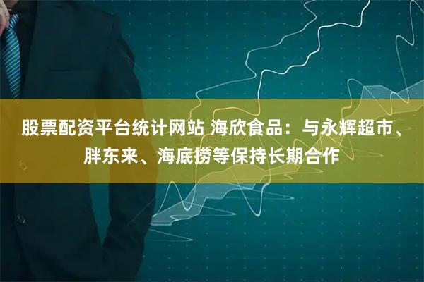 股票配资平台统计网站 海欣食品：与永辉超市、胖东来、海底捞等保持长期合作