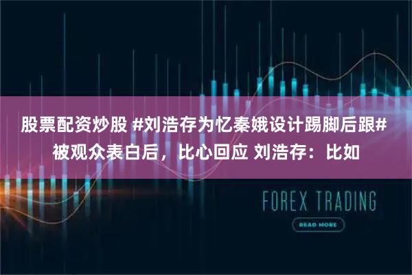 股票配资炒股 #刘浩存为忆秦娥设计踢脚后跟# 被观众表白后，比心回应 刘浩存：比如